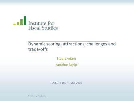 © Institute for Fiscal Studies Dynamic scoring: attractions, challenges and trade-offs Stuart Adam Antoine Bozio OECD, Paris, 4 June 2009.