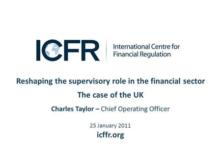 Reshaping the supervisory role in the financial sector The case of the UK Charles Taylor – Chief Operating Officer 25 January 2011 icffr.org.