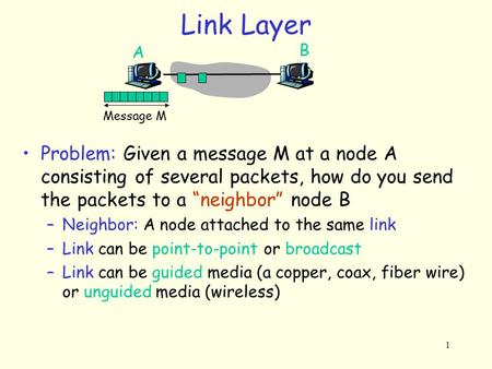 1 Link Layer Message M A B Problem: Given a message M at a node A consisting of several packets, how do you send the packets to a “neighbor” node B –Neighbor: