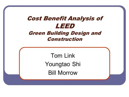 Cost Benefit Analysis of LEED Green Building Design and Construction Tom Link Youngtao Shi Bill Morrow.