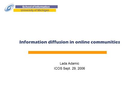 School of Information University of Michigan 1 Information diffusion in online communities Lada Adamic ICOS Sept. 29, 2006.
