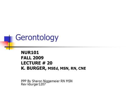 Gerontology NUR101 FALL 2009 LECTURE # 20 K. BURGER, MSEd, MSN, RN, CNE PPP By Sharon Niggemeier RN MSN Rev kburger1207.
