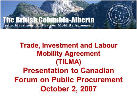 Trade, Investment and Labour Mobility Agreement (TILMA) Trade, Investment and Labour Mobility Agreement (TILMA) Presentation to Canadian Forum on Public.