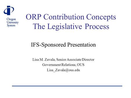 ORP Contribution Concepts The Legislative Process IFS-Sponsored Presentation Lisa M. Zavala, Senior Associate Director Government Relations, OUS