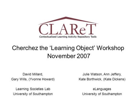 Cherchez the ‘Learning Object’ Workshop November 2007 David Millard, Gary Wills, (Yvonne Howard) Learning Societies Lab University of Southampton Julie.