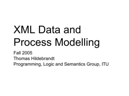 XML Data and Process Modelling Fall 2005 Thomas Hildebrandt Programming, Logic and Semantics Group, ITU.
