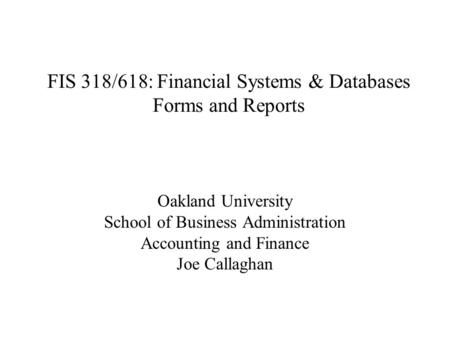 FIS 318/618: Financial Systems & Databases Forms and Reports Oakland University School of Business Administration Accounting and Finance Joe Callaghan.