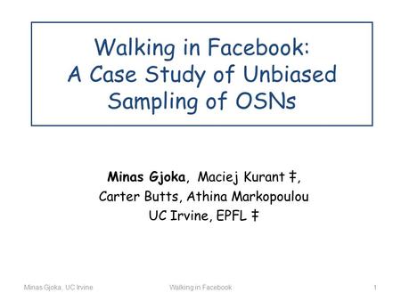Minas Gjoka, UC IrvineWalking in Facebook 1 Walking in Facebook: A Case Study of Unbiased Sampling of OSNs Minas Gjoka, Maciej Kurant ‡, Carter Butts,