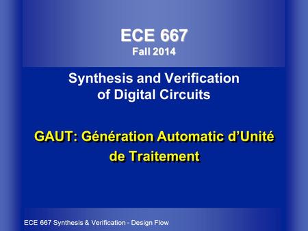 ECE 667 Synthesis & Verification - Design Flow GAUT: Génération Automatic d’Unité de Traitement ECE 667 Fall 2014 ECE 667 Fall 2014 Synthesis and Verification.