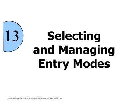 Copyright © 2012 Pearson Education, Inc. publishing as Prentice Hall 13 Selecting and Managing Entry Modes.