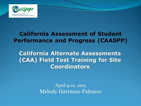California Alternate Assessments (CAA) Field Test Training for Site Coordinators April 9-10, 2015 Melody Hartman-Palmero California Assessment of Student.