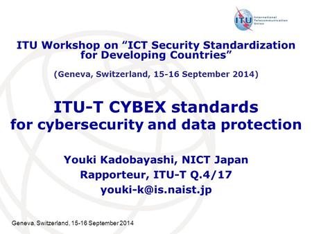 Geneva, Switzerland, 15-16 September 2014 ITU-T CYBEX standards for cybersecurity and data protection Youki Kadobayashi, NICT Japan Rapporteur, ITU-T Q.4/17.