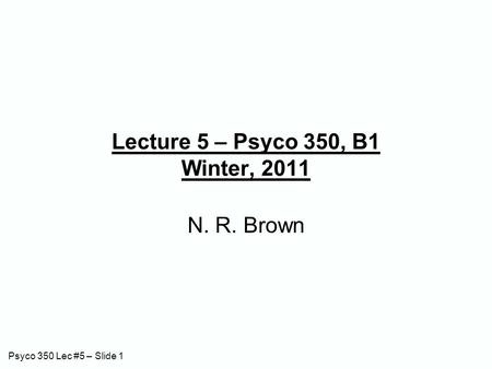 Psyco 350 Lec #5 – Slide 1 Lecture 5 – Psyco 350, B1 Winter, 2011 N. R. Brown.