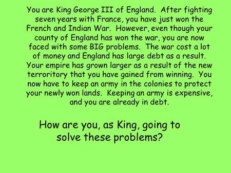 You are King George III of England. After fighting seven years with France, you have just won the French and Indian War. However, even though your county.