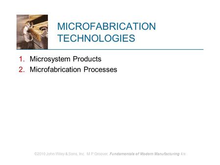 ©2010 John Wiley & Sons, Inc. M P Groover, Fundamentals of Modern Manufacturing 4/e MICROFABRICATION TECHNOLOGIES 1.Microsystem Products 2.Microfabrication.