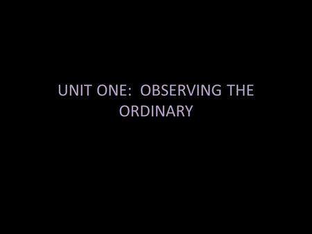 UNIT ONE: OBSERVING THE ORDINARY. Observing the ordinary is both the simplest skill to start exercising as a writer and a practical means of training.