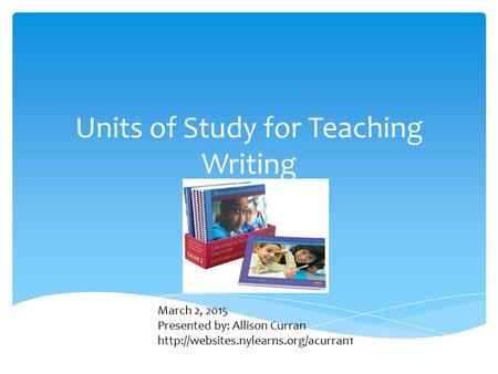 Units of Study for Teaching Writing March 2, 2015 Presented by: Allison Curran