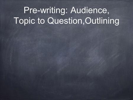 Pre-writing: Audience, Topic to Question,Outlining.