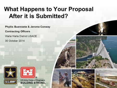 US Army Corps of Engineers BUILDING STRONG ® What Happens to Your Proposal After it is Submitted? Phyllis Buerstatte & Jerome Conway Contracting Officers.
