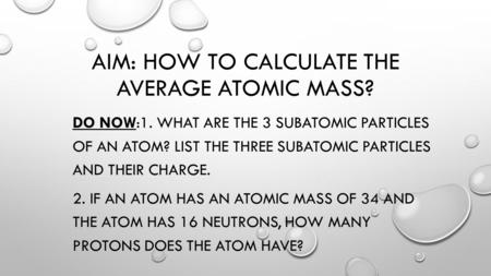 AIM: HOW TO CALCULATE THE AVERAGE ATOMIC MASS? DO NOW:1. WHAT ARE THE 3 SUBATOMIC PARTICLES OF AN ATOM? LIST THE THREE SUBATOMIC PARTICLES AND THEIR CHARGE.