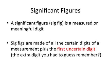 Significant Figures A significant figure (sig fig) is a measured or meaningful digit Sig figs are made of all the certain digits of a measurement plus.