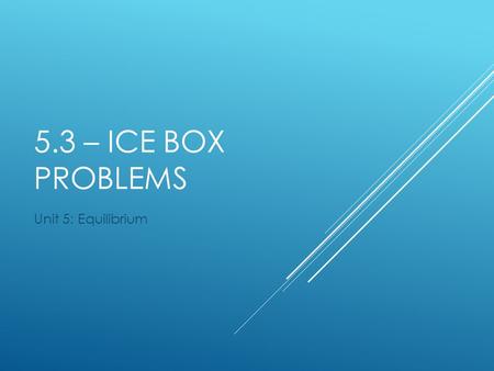 5.3 – ICE Box Problems Unit 5: Equilibrium.