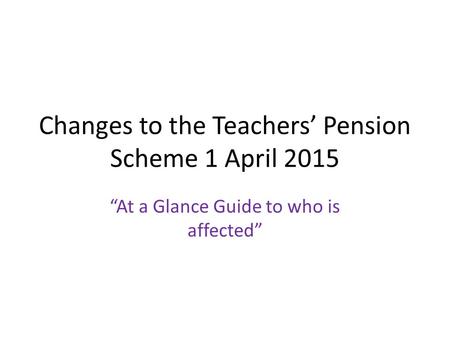 Changes to the Teachers’ Pension Scheme 1 April 2015 “At a Glance Guide to who is affected”