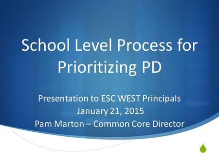  School Level Process for Prioritizing PD Presentation to ESC WEST Principals January 21, 2015 Pam Marton – Common Core Director.