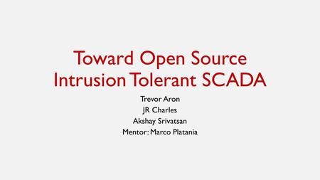 Toward Open Source Intrusion Tolerant SCADA Trevor Aron JR Charles Akshay Srivatsan Mentor: Marco Platania.