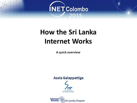 How the Sri Lanka Internet Works How the Sri Lanka Internet Works Asela Galappattige Sri Lanka Chapter A quick overview.