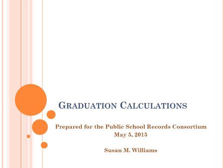 G RADUATION C ALCULATIONS Prepared for the Public School Records Consortium May 5, 2015 Susan M. Williams.