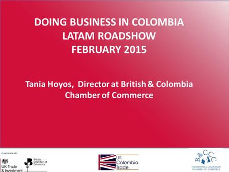 DOING BUSINESS IN COLOMBIA LATAM ROADSHOW FEBRUARY 2015 Tania Hoyos, Director at British & Colombia Chamber of Commerce.