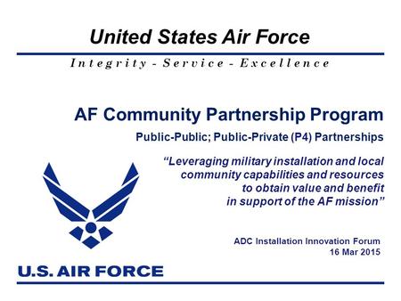 I n t e g r i t y - S e r v i c e - E x c e l l e n c e United States Air Force AF Community Partnership Program Public-Public; Public-Private (P4) Partnerships.