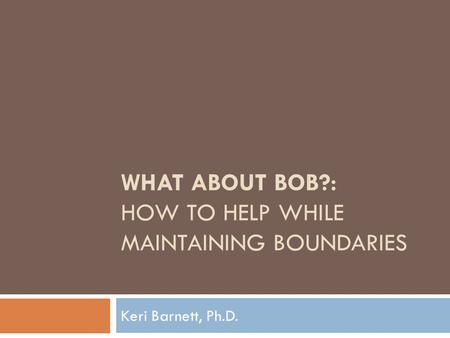 WHAT ABOUT BOB?: HOW TO HELP WHILE MAINTAINING BOUNDARIES Keri Barnett, Ph.D.