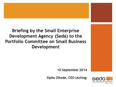 Briefing by the Small Enterprise Development Agency (Seda) to the Portfolio Committee on Small Business Development 10 September 2014 Sipho Zikode, CEO.