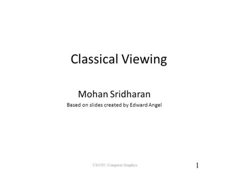 Classical Viewing CS4395: Computer Graphics 1 Mohan Sridharan Based on slides created by Edward Angel.