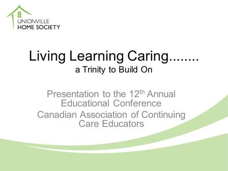 Living Learning Caring........ a Trinity to Build On Presentation to the 12 th Annual Educational Conference Canadian Association of Continuing Care Educators.