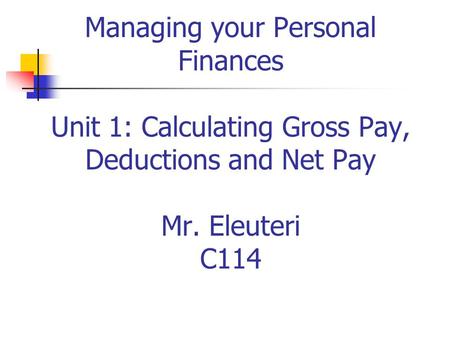 Managing your Personal Finances Unit 1: Calculating Gross Pay, Deductions and Net Pay Mr. Eleuteri C114.