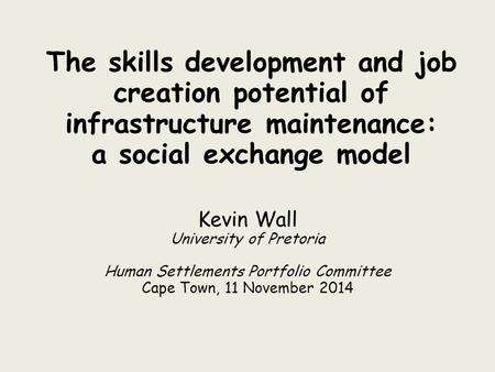 The skills development and job creation potential of infrastructure maintenance: a social exchange model Kevin Wall University of Pretoria Human Settlements.