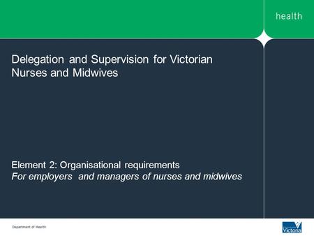 Element 2: Organisational requirements For employers and managers of nurses and midwives Delegation and Supervision for Victorian Nurses and Midwives.