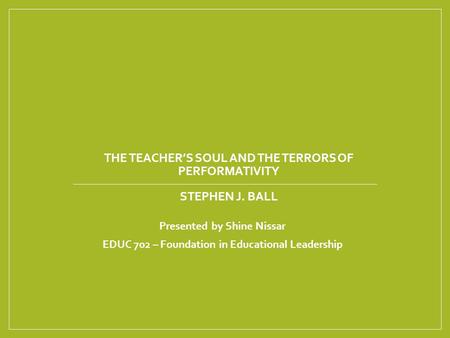 THE TEACHER’S SOUL AND THE TERRORS OF PERFORMATIVITY STEPHEN J. BALL Presented by Shine Nissar EDUC 702 – Foundation in Educational Leadership.