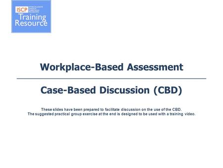 Workplace-Based Assessment Case-Based Discussion (CBD) These slides have been prepared to facilitate discussion on the use of the CBD. The suggested practical.