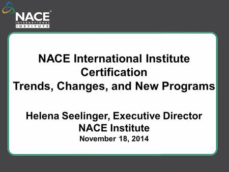 NACE International Institute Certification Trends, Changes, and New Programs Helena Seelinger, Executive Director NACE Institute November 18, 2014.