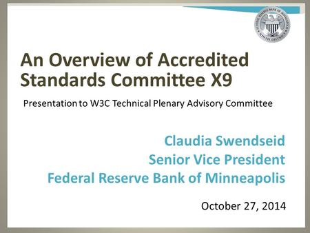 An Overview of Accredited Standards Committee X9 October 27, 2014 Claudia Swendseid Senior Vice President Federal Reserve Bank of Minneapolis Presentation.