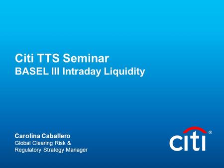 Citi TTS Seminar BASEL III Intraday Liquidity Carolina Caballero Global Clearing Risk & Regulatory Strategy Manager.