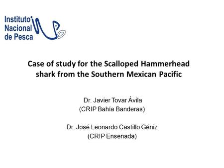 Case of study for the Scalloped Hammerhead shark from the Southern Mexican Pacific Dr. Javier Tovar Ávila (CRIP Bahía Banderas) Dr. José Leonardo Castillo.