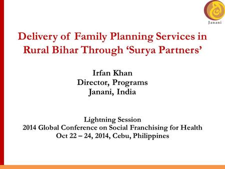 Delivery of Family Planning Services in Rural Bihar Through ‘Surya Partners’ Irfan Khan Director, Programs Janani, India Lightning Session 2014 Global.