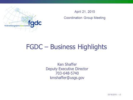 FGDC – Business Highlights Ken Shaffer Deputy Executive Director 703-648-5740 April 21, 2015 Coordination Group Meeting 03/16/2015 –