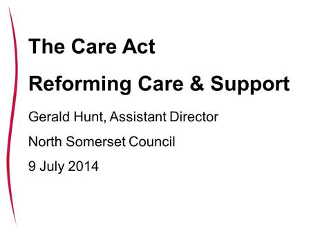 The Care Bill: reforming care and support The Care Act Reforming Care & Support Gerald Hunt, Assistant Director North Somerset Council 9 July 2014.