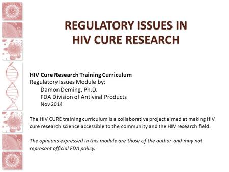 REGULATORY ISSUES IN HIV CURE RESEARCH HIV Cure Research Training Curriculum Regulatory Issues Module by: Damon Deming, Ph.D. FDA Division of Antiviral.